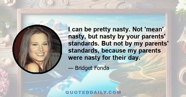 I can be pretty nasty. Not 'mean' nasty, but nasty by your parents' standards. But not by my parents' standards, because my parents were nasty for their day.