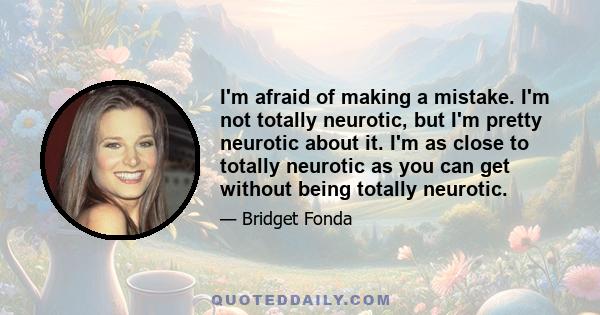 I'm afraid of making a mistake. I'm not totally neurotic, but I'm pretty neurotic about it. I'm as close to totally neurotic as you can get without being totally neurotic.