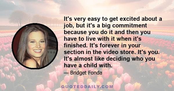 It's very easy to get excited about a job, but it's a big commitment because you do it and then you have to live with it when it's finished. It's forever in your section in the video store. It's you. It's almost like