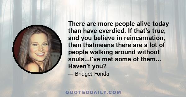 There are more people alive today than have everdied. If that's true, and you believe in reincarnation, then thatmeans there are a lot of people walking around without souls...I've met some of them... Haven't you?