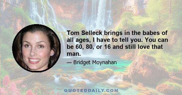 Tom Selleck brings in the babes of all ages, I have to tell you. You can be 60, 80, or 16 and still love that man.