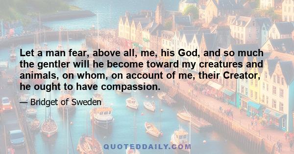 Let a man fear, above all, me, his God, and so much the gentler will he become toward my creatures and animals, on whom, on account of me, their Creator, he ought to have compassion.