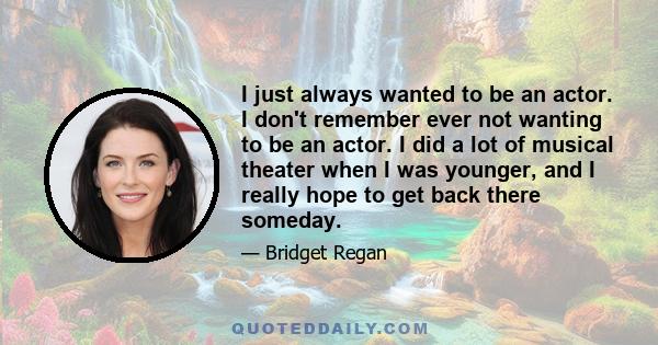 I just always wanted to be an actor. I don't remember ever not wanting to be an actor. I did a lot of musical theater when I was younger, and I really hope to get back there someday.