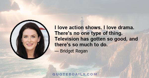 I love action shows. I love drama. There's no one type of thing. Television has gotten so good, and there's so much to do.