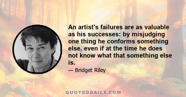 An artist's failures are as valuable as his successes: by misjudging one thing he conforms something else, even if at the time he does not know what that something else is.