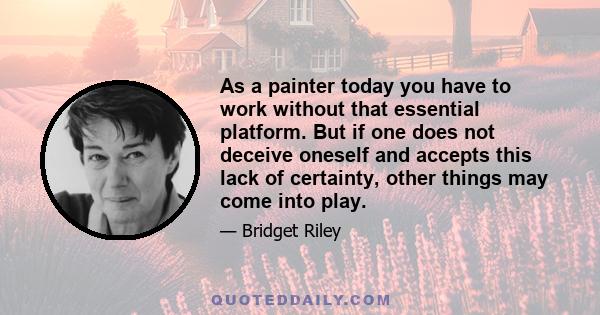 As a painter today you have to work without that essential platform. But if one does not deceive oneself and accepts this lack of certainty, other things may come into play.