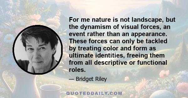 For me nature is not landscape, but the dynamism of visual forces, an event rather than an appearance. These forces can only be tackled by treating color and form as ultimate identities, freeing them from all