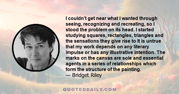 I couldn’t get near what I wanted through seeing, recognizing and recreating, so I stood the problem on its head. I started studying squares, rectangles, triangles and the sensations they give rise to It is untrue that