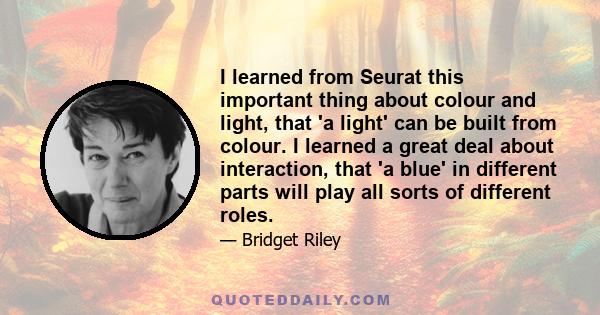 I learned from Seurat this important thing about colour and light, that 'a light' can be built from colour. I learned a great deal about interaction, that 'a blue' in different parts will play all sorts of different