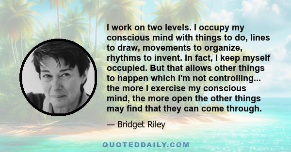 I work on two levels. I occupy my conscious mind with things to do, lines to draw, movements to organize, rhythms to invent. In fact, I keep myself occupied. But that allows other things to happen which I'm not