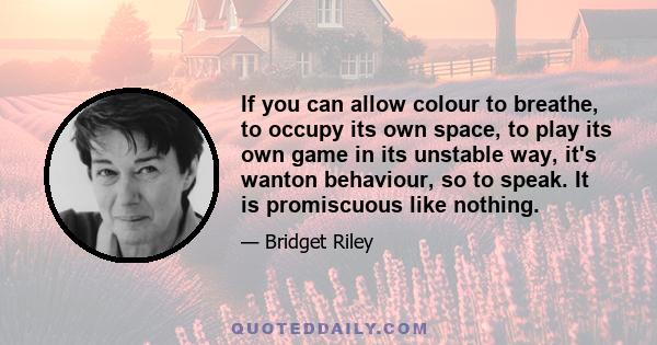 If you can allow colour to breathe, to occupy its own space, to play its own game in its unstable way, it's wanton behaviour, so to speak. It is promiscuous like nothing.