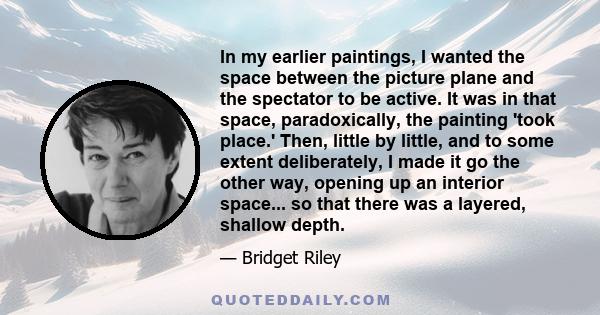 In my earlier paintings, I wanted the space between the picture plane and the spectator to be active. It was in that space, paradoxically, the painting 'took place.' Then, little by little, and to some extent