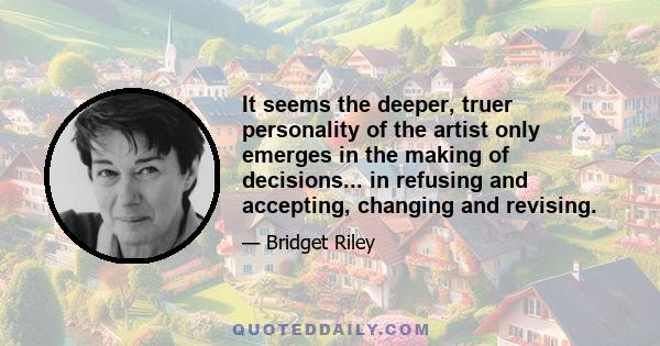 It seems the deeper, truer personality of the artist only emerges in the making of decisions... in refusing and accepting, changing and revising.