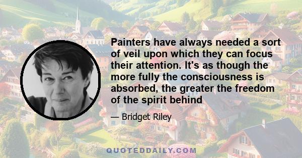 Painters have always needed a sort of veil upon which they can focus their attention. It's as though the more fully the consciousness is absorbed, the greater the freedom of the spirit behind