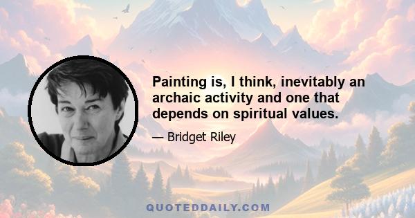 Painting is, I think, inevitably an archaic activity and one that depends on spiritual values.