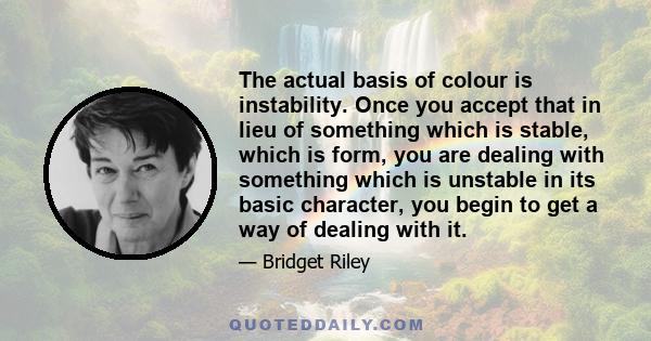 The actual basis of colour is instability. Once you accept that in lieu of something which is stable, which is form, you are dealing with something which is unstable in its basic character, you begin to get a way of