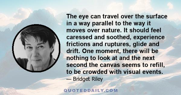 The eye can travel over the surface in a way parallel to the way it moves over nature. It should feel caressed and soothed, experience frictions and ruptures, glide and drift. One moment, there will be nothing to look