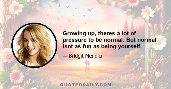 Growing up, theres a lot of pressure to be normal. But normal isnt as fun as being yourself.