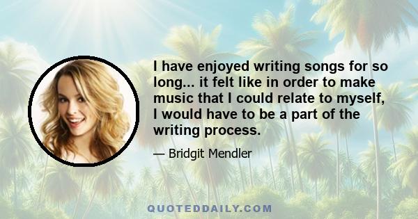 I have enjoyed writing songs for so long... it felt like in order to make music that I could relate to myself, I would have to be a part of the writing process.