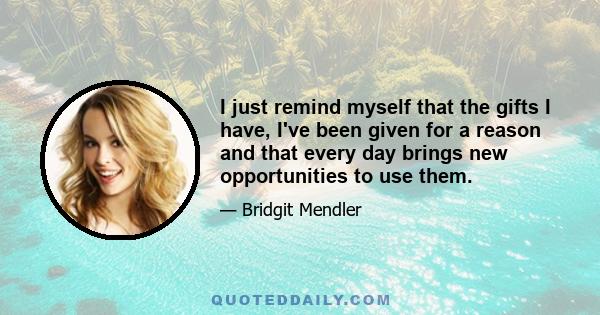 I just remind myself that the gifts I have, I've been given for a reason and that every day brings new opportunities to use them.