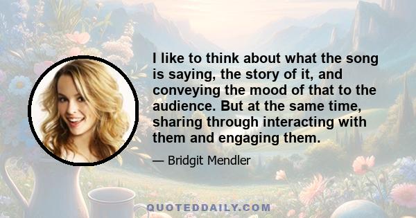 I like to think about what the song is saying, the story of it, and conveying the mood of that to the audience. But at the same time, sharing through interacting with them and engaging them.