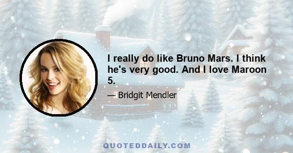 I really do like Bruno Mars. I think he's very good. And I love Maroon 5.