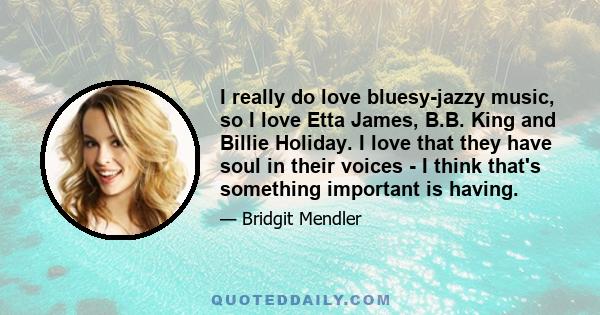 I really do love bluesy-jazzy music, so I love Etta James, B.B. King and Billie Holiday. I love that they have soul in their voices - I think that's something important is having.