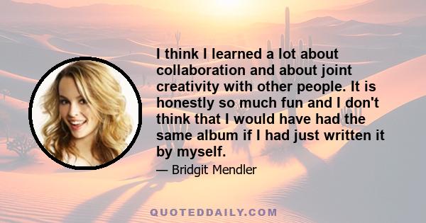 I think I learned a lot about collaboration and about joint creativity with other people. It is honestly so much fun and I don't think that I would have had the same album if I had just written it by myself.