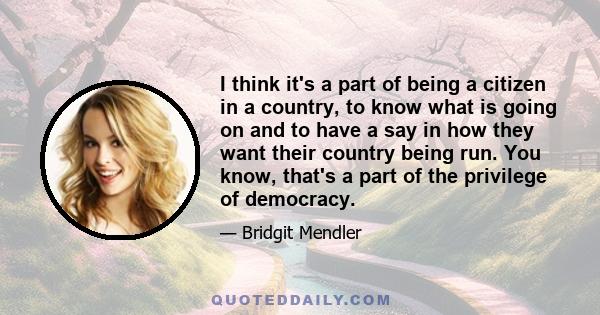 I think it's a part of being a citizen in a country, to know what is going on and to have a say in how they want their country being run. You know, that's a part of the privilege of democracy.