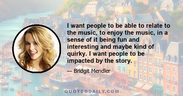 I want people to be able to relate to the music, to enjoy the music, in a sense of it being fun and interesting and maybe kind of quirky. I want people to be impacted by the story.