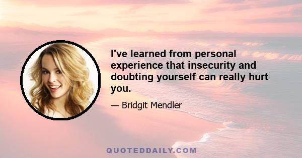 I've learned from personal experience that insecurity and doubting yourself can really hurt you.