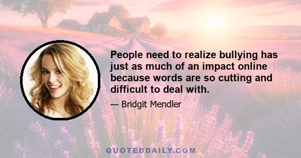 People need to realize bullying has just as much of an impact online because words are so cutting and difficult to deal with.