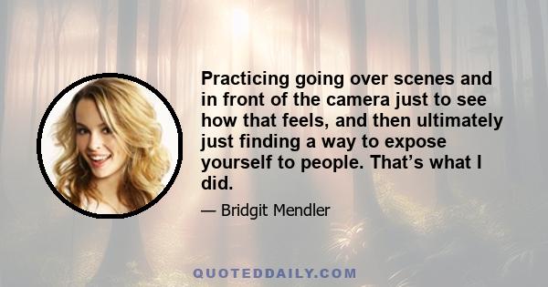 Practicing going over scenes and in front of the camera just to see how that feels, and then ultimately just finding a way to expose yourself to people. That’s what I did.