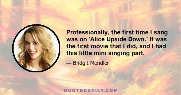 Professionally, the first time I sang was on 'Alice Upside Down.' It was the first movie that I did, and I had this little mini singing part.