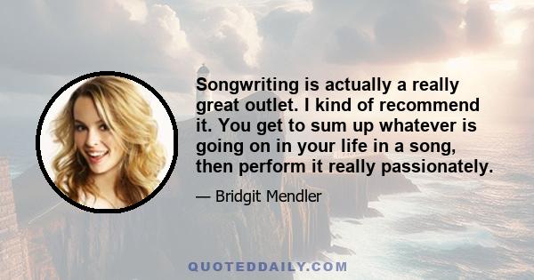 Songwriting is actually a really great outlet. I kind of recommend it. You get to sum up whatever is going on in your life in a song, then perform it really passionately.