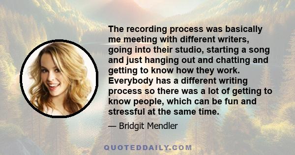 The recording process was basically me meeting with different writers, going into their studio, starting a song and just hanging out and chatting and getting to know how they work. Everybody has a different writing