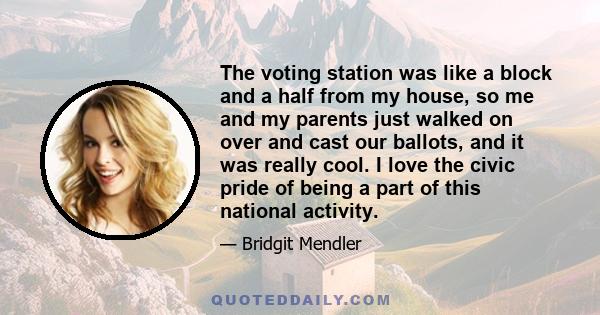 The voting station was like a block and a half from my house, so me and my parents just walked on over and cast our ballots, and it was really cool. I love the civic pride of being a part of this national activity.