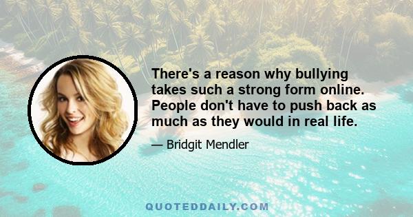 There's a reason why bullying takes such a strong form online. People don't have to push back as much as they would in real life.