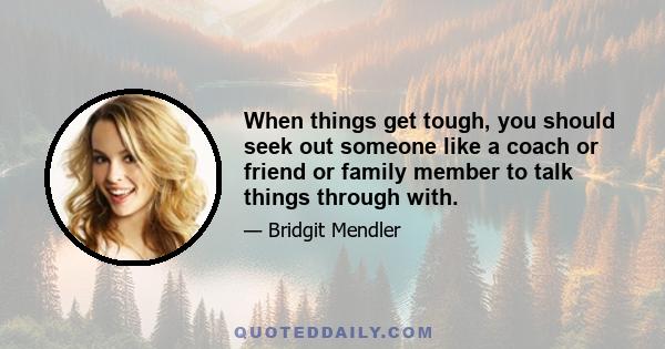 When things get tough, you should seek out someone like a coach or friend or family member to talk things through with.