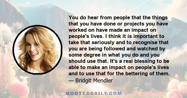 You do hear from people that the things that you have done or projects you have worked on have made an impact on people's lives. I think it is important to take that seriously and to recognise that you are being