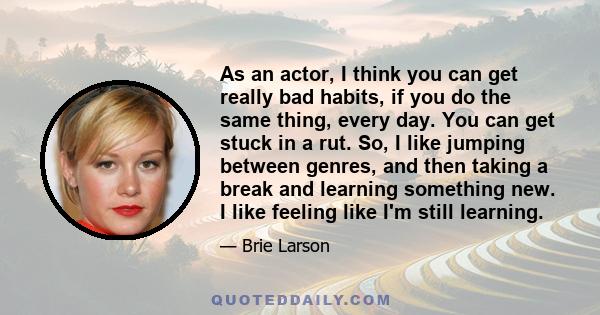 As an actor, I think you can get really bad habits, if you do the same thing, every day. You can get stuck in a rut. So, I like jumping between genres, and then taking a break and learning something new. I like feeling