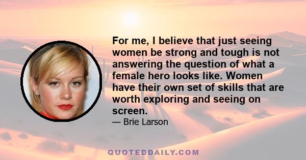 For me, I believe that just seeing women be strong and tough is not answering the question of what a female hero looks like. Women have their own set of skills that are worth exploring and seeing on screen.