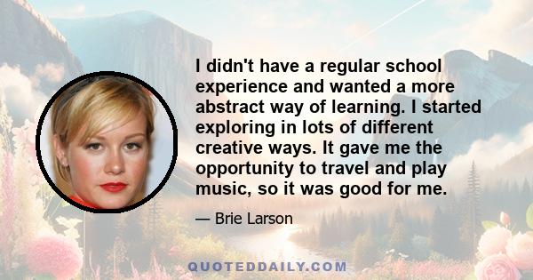 I didn't have a regular school experience and wanted a more abstract way of learning. I started exploring in lots of different creative ways. It gave me the opportunity to travel and play music, so it was good for me.