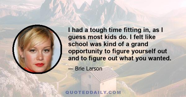 I had a tough time fitting in, as I guess most kids do. I felt like school was kind of a grand opportunity to figure yourself out and to figure out what you wanted.