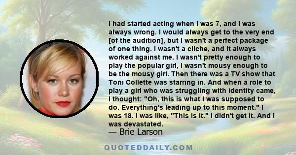 I had started acting when I was 7, and I was always wrong. I would always get to the very end [of the audition], but I wasn't a perfect package of one thing. I wasn't a cliche, and it always worked against me. I wasn't