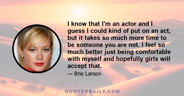 I know that I'm an actor and I guess I could kind of put on an act, but it takes so much more time to be someone you are not. I feel so much better just being comfortable with myself and hopefully girls will accept that.