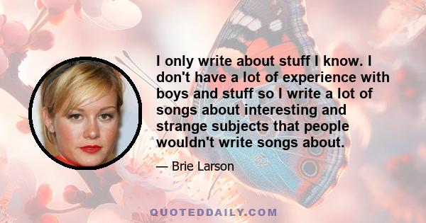 I only write about stuff I know. I don't have a lot of experience with boys and stuff so I write a lot of songs about interesting and strange subjects that people wouldn't write songs about.