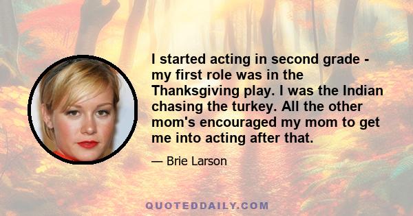 I started acting in second grade - my first role was in the Thanksgiving play. I was the Indian chasing the turkey. All the other mom's encouraged my mom to get me into acting after that.