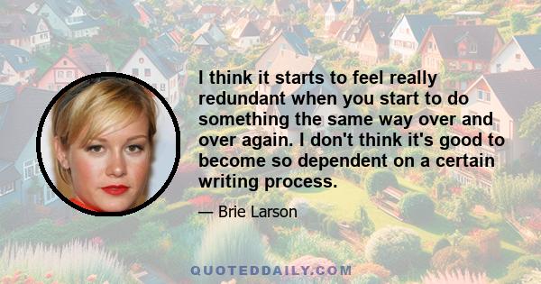 I think it starts to feel really redundant when you start to do something the same way over and over again. I don't think it's good to become so dependent on a certain writing process.