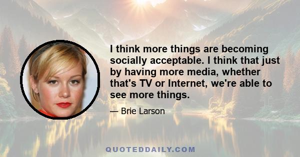 I think more things are becoming socially acceptable. I think that just by having more media, whether that's TV or Internet, we're able to see more things.